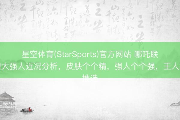 星空体育(StarSports)官方网站 哪吒联动四大强人近况分析，皮肤个个精，强人个个强，王人推选