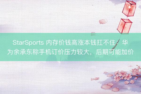 StarSports 内存价钱高涨本钱扛不住：华为余承东称手机订价压力较大，后期可能加价